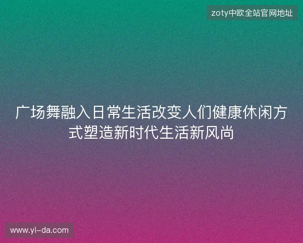 广场舞融入日常生活改变人们健康休闲方式塑造新时代生活新风尚