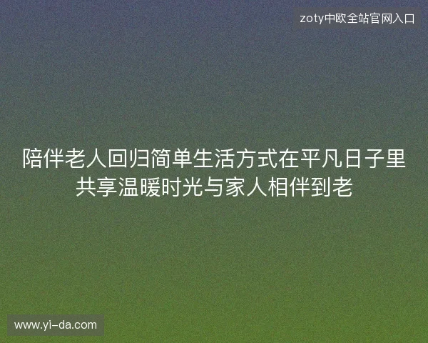 陪伴老人回归简单生活方式在平凡日子里共享温暖时光与家人相伴到老